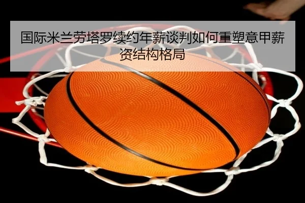 国际米兰劳塔罗续约年薪谈判如何重塑意甲薪资结构格局