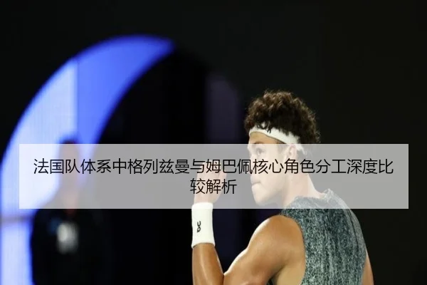法国队体系中格列兹曼与姆巴佩核心角色分工深度比较解析