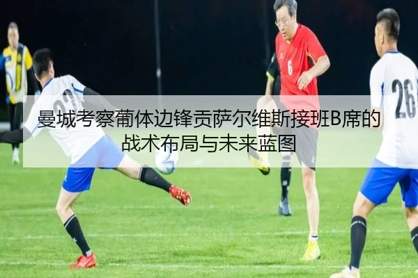 曼城考察葡体边锋贡萨尔维斯接班B席的战术布局与未来蓝图