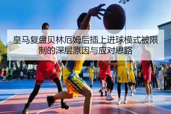 皇马复盘贝林厄姆后插上进球模式被限制的深层原因与应对思路