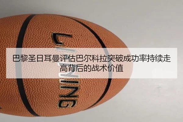 巴黎圣日耳曼评估巴尔科拉突破成功率持续走高背后的战术价值 | kaiyun