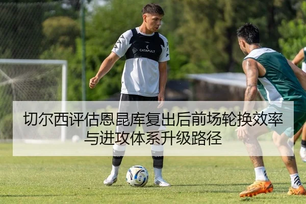 切尔西评估恩昆库复出后前场轮换效率与进攻体系升级路径